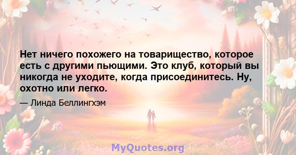 Нет ничего похожего на товарищество, которое есть с другими пьющими. Это клуб, который вы никогда не уходите, когда присоединитесь. Ну, охотно или легко.