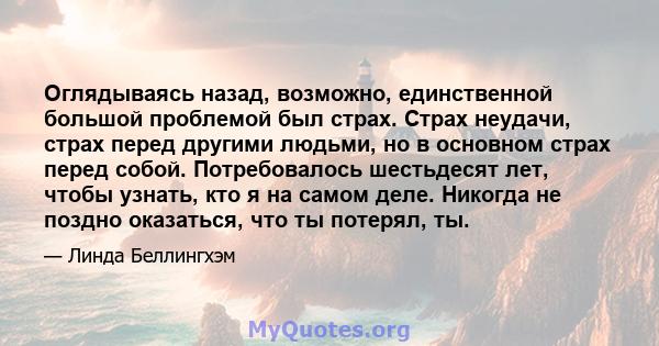 Оглядываясь назад, возможно, единственной большой проблемой был страх. Страх неудачи, страх перед другими людьми, но в основном страх перед собой. Потребовалось шестьдесят лет, чтобы узнать, кто я на самом деле. Никогда 