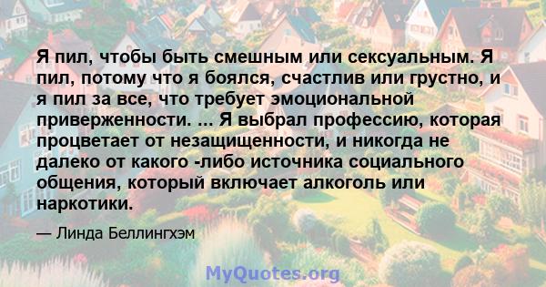 Я пил, чтобы быть смешным или сексуальным. Я пил, потому что я боялся, счастлив или грустно, и я пил за все, что требует эмоциональной приверженности. ... Я выбрал профессию, которая процветает от незащищенности, и