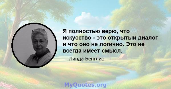 Я полностью верю, что искусство - это открытый диалог и что оно не логично. Это не всегда имеет смысл.