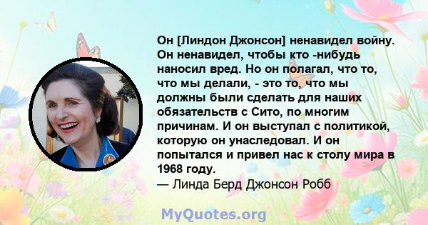 Он [Линдон Джонсон] ненавидел войну. Он ненавидел, чтобы кто -нибудь наносил вред. Но он полагал, что то, что мы делали, - это то, что мы должны были сделать для наших обязательств с Сито, по многим причинам. И он