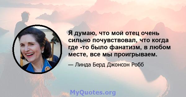 Я думаю, что мой отец очень сильно почувствовал, что когда где -то было фанатизм, в любом месте, все мы проигрываем.