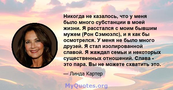 Никогда не казалось, что у меня было много субстанции в моей жизни. Я расстался с моим бывшим мужем (Рон Сэмюэлс), и я как бы осмотрелся. У меня не было много друзей. Я стал изолированной славой. Я жаждал семьи и