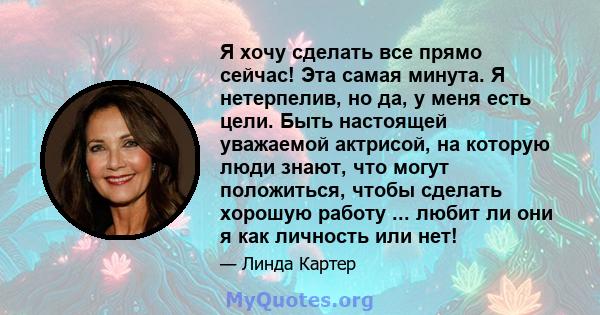 Я хочу сделать все прямо сейчас! Эта самая минута. Я нетерпелив, но да, у меня есть цели. Быть настоящей уважаемой актрисой, на которую люди знают, что могут положиться, чтобы сделать хорошую работу ... любит ли они я