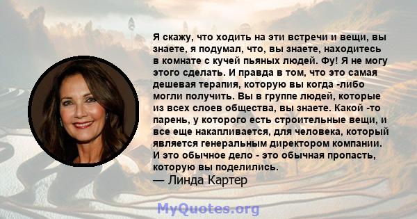 Я скажу, что ходить на эти встречи и вещи, вы знаете, я подумал, что, вы знаете, находитесь в комнате с кучей пьяных людей. Фу! Я не могу этого сделать. И правда в том, что это самая дешевая терапия, которую вы когда