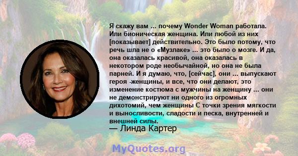 Я скажу вам ... почему Wonder Woman работала. Или бионическая женщина. Или любой из них [показывает] действительно. Это было потому, что речь шла не о «Музлаке» ... это было о мозге. И да, она оказалась красивой, она