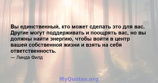 Вы единственный, кто может сделать это для вас. Другие могут поддерживать и поощрять вас, но вы должны найти энергию, чтобы войти в центр вашей собственной жизни и взять на себя ответственность.