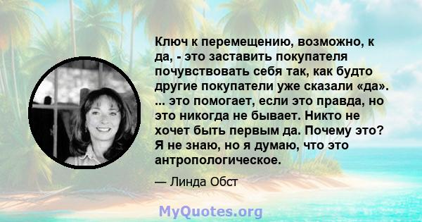 Ключ к перемещению, возможно, к да, - это заставить покупателя почувствовать себя так, как будто другие покупатели уже сказали «да». ... это помогает, если это правда, но это никогда не бывает. Никто не хочет быть