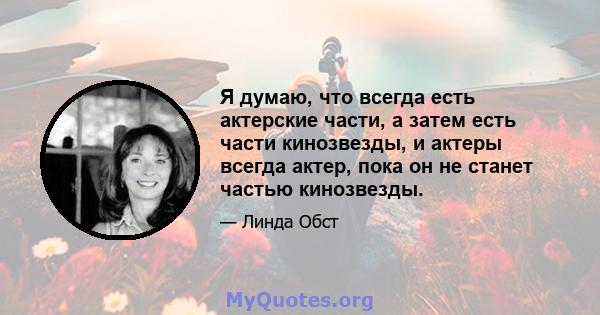 Я думаю, что всегда есть актерские части, а затем есть части кинозвезды, и актеры всегда актер, пока он не станет частью кинозвезды.