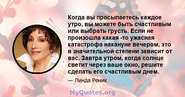 Когда вы просыпаетесь каждое утро, вы можете быть счастливым или выбрать грусть. Если не произошла какая -то ужасная катастрофа накануне вечером, это в значительной степени зависит от вас. Завтра утром, когда солнце