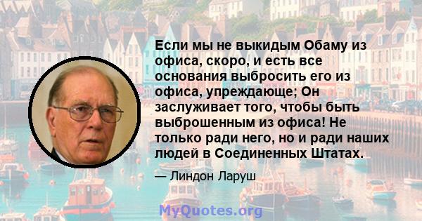 Если мы не выкидым Обаму из офиса, скоро, и есть все основания выбросить его из офиса, упреждающе; Он заслуживает того, чтобы быть выброшенным из офиса! Не только ради него, но и ради наших людей в Соединенных Штатах.