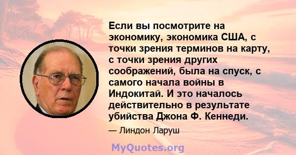 Если вы посмотрите на экономику, экономика США, с точки зрения терминов на карту, с точки зрения других соображений, была на спуск, с самого начала войны в Индокитай. И это началось действительно в результате убийства