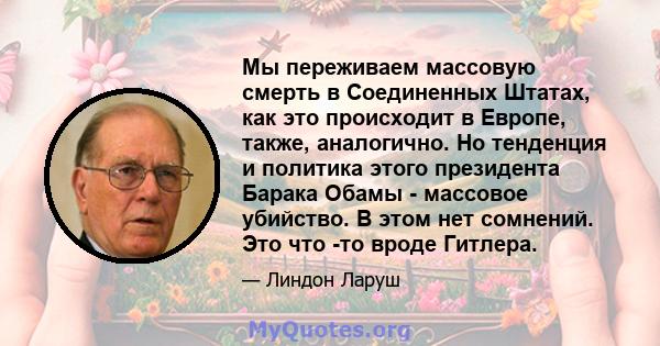 Мы переживаем массовую смерть в Соединенных Штатах, как это происходит в Европе, также, аналогично. Но тенденция и политика этого президента Барака Обамы - массовое убийство. В этом нет сомнений. Это что -то вроде