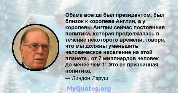 Обама всегда был президентом, был близок к королеве Англии, а у королевы Англии сейчас постоянная политика, которая продолжалась в течение некоторого времени, говоря, что мы должны уменьшить человеческое население на