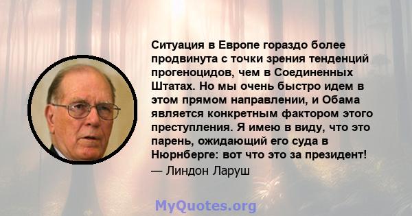 Ситуация в Европе гораздо более продвинута с точки зрения тенденций прогеноцидов, чем в Соединенных Штатах. Но мы очень быстро идем в этом прямом направлении, и Обама является конкретным фактором этого преступления. Я