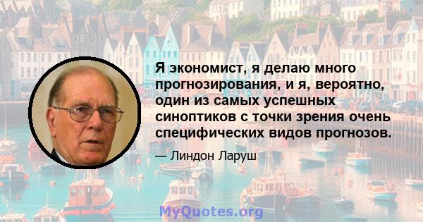 Я экономист, я делаю много прогнозирования, и я, вероятно, один из самых успешных синоптиков с точки зрения очень специфических видов прогнозов.