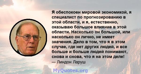 Я обеспокоен мировой экономикой, я специалист по прогнозированию в этой области, и я, естественно, оказываю большое влияние в этой области. Насколько он большой, или насколько он лично, не имеет значения. Дело в том,