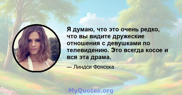 Я думаю, что это очень редко, что вы видите дружеские отношения с девушками по телевидению. Это всегда косое и вся эта драма.