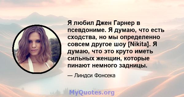 Я любил Джен Гарнер в псевдониме. Я думаю, что есть сходства, но мы определенно совсем другое шоу [Nikita]. Я думаю, что это круто иметь сильных женщин, которые пинают немного задницы.