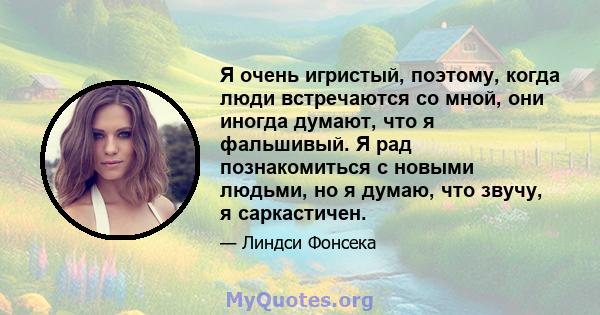 Я очень игристый, поэтому, когда люди встречаются со мной, они иногда думают, что я фальшивый. Я рад познакомиться с новыми людьми, но я думаю, что звучу, я саркастичен.