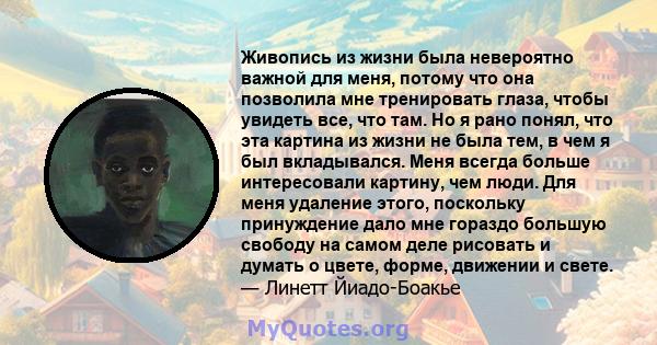 Живопись из жизни была невероятно важной для меня, потому что она позволила мне тренировать глаза, чтобы увидеть все, что там. Но я рано понял, что эта картина из жизни не была тем, в чем я был вкладывался. Меня всегда