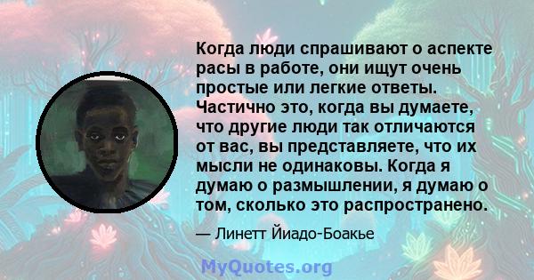 Когда люди спрашивают о аспекте расы в работе, они ищут очень простые или легкие ответы. Частично это, когда вы думаете, что другие люди так отличаются от вас, вы представляете, что их мысли не одинаковы. Когда я думаю