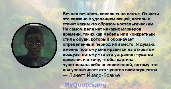 Вечная вечность совершенно важна. Отчасти это связано с удалением вещей, которые станут каким -то образом ностальгическим. На самом деле нет никаких маркеров времени, таких как мебель или конкретный стиль обуви, который 