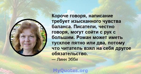 Короче говоря, написание требует изысканного чувства баланса. Писатели, честно говоря, могут сойти с рук с большим. Роман может иметь тусклое пятно или два, потому что читатель взял на себя другое обязательство.