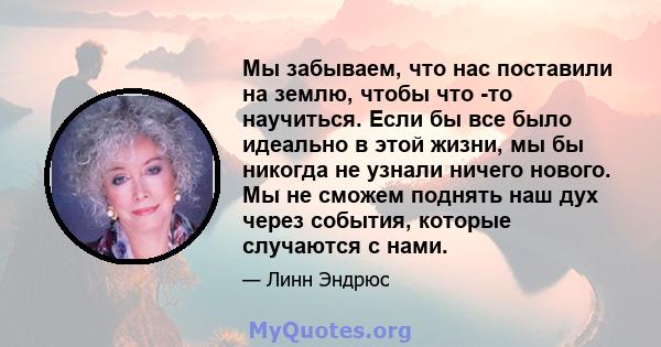 Мы забываем, что нас поставили на землю, чтобы что -то научиться. Если бы все было идеально в этой жизни, мы бы никогда не узнали ничего нового. Мы не сможем поднять наш дух через события, которые случаются с нами.