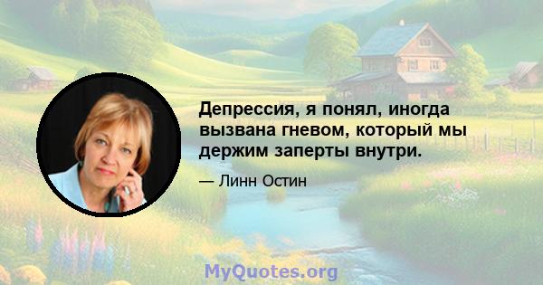 Депрессия, я понял, иногда вызвана гневом, который мы держим заперты внутри.