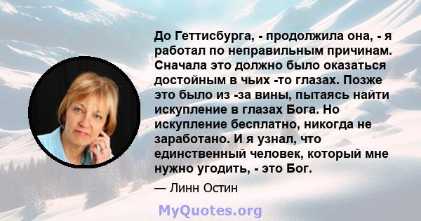 До Геттисбурга, - продолжила она, - я работал по неправильным причинам. Сначала это должно было оказаться достойным в чьих -то глазах. Позже это было из -за вины, пытаясь найти искупление в глазах Бога. Но искупление