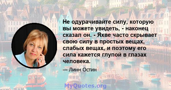 Не одурачивайте силу, которую вы можете увидеть, - наконец сказал он. - Яхве часто скрывает свою силу в простых вещах, слабых вещах, и поэтому его сила кажется глупой в глазах человека.