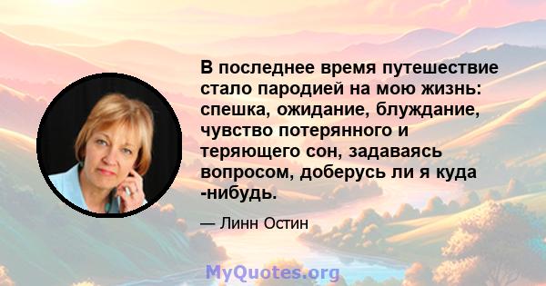 В последнее время путешествие стало пародией на мою жизнь: спешка, ожидание, блуждание, чувство потерянного и теряющего сон, задаваясь вопросом, доберусь ли я куда -нибудь.