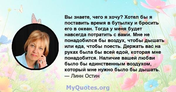 Вы знаете, чего я хочу? Хотел бы я поставить время в бутылку и бросить его в океан. Тогда у меня будет навсегда потратить с вами. Мне не понадобился бы воздух, чтобы дышать или еда, чтобы поесть. Держать вас на руках