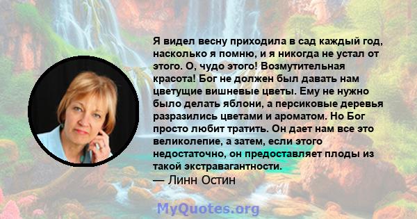 Я видел весну приходила в сад каждый год, насколько я помню, и я никогда не устал от этого. О, чудо этого! Возмутительная красота! Бог не должен был давать нам цветущие вишневые цветы. Ему не нужно было делать яблони, а 