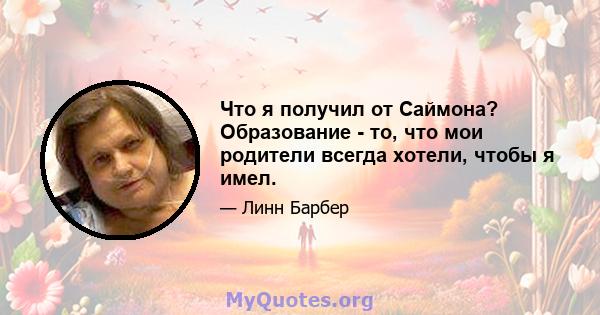 Что я получил от Саймона? Образование - то, что мои родители всегда хотели, чтобы я имел.