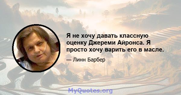 Я не хочу давать классную оценку Джереми Айронса. Я просто хочу варить его в масле.