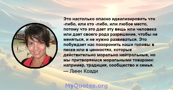 Это настолько опасно идеализировать что -либо, или кто -либо, или любое место, потому что это дает эту вещь или человека или дает своего рода разрешение, чтобы не меняться, и не нужно развиваться. Это побуждает нас