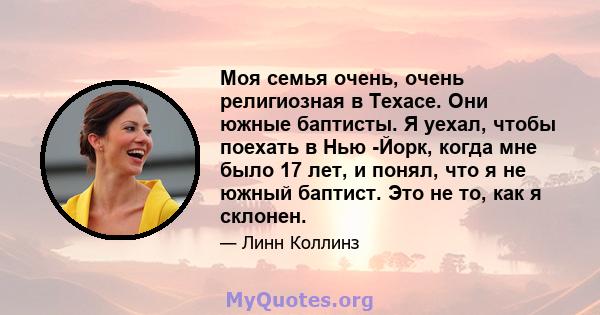 Моя семья очень, очень религиозная в Техасе. Они южные баптисты. Я уехал, чтобы поехать в Нью -Йорк, когда мне было 17 лет, и понял, что я не южный баптист. Это не то, как я склонен.