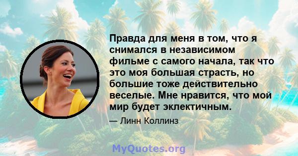 Правда для меня в том, что я снимался в независимом фильме с самого начала, так что это моя большая страсть, но большие тоже действительно веселые. Мне нравится, что мой мир будет эклектичным.