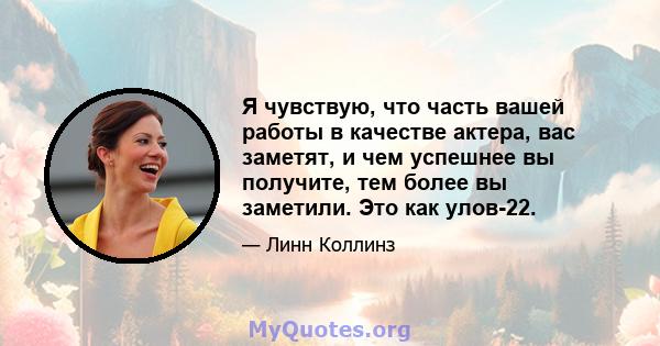 Я чувствую, что часть вашей работы в качестве актера, вас заметят, и чем успешнее вы получите, тем более вы заметили. Это как улов-22.