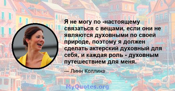 Я не могу по -настоящему связаться с вещами, если они не являются духовными по своей природе, поэтому я должен сделать актерский духовный для себя, и каждая роль - духовным путешествием для меня.