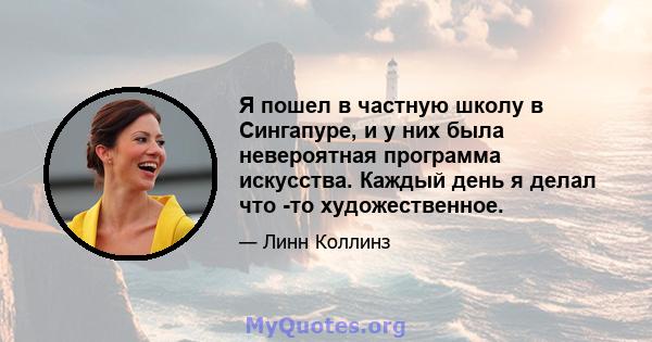 Я пошел в частную школу в Сингапуре, и у них была невероятная программа искусства. Каждый день я делал что -то художественное.