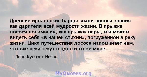 Древние ирландские барды знали лосося знания как дарителя всей мудрости жизни. В прыжке лосося понимания, как прыжок веры, мы можем видеть себя «в нашей стихии», погруженной в реку жизни. Цикл путешествия лосося