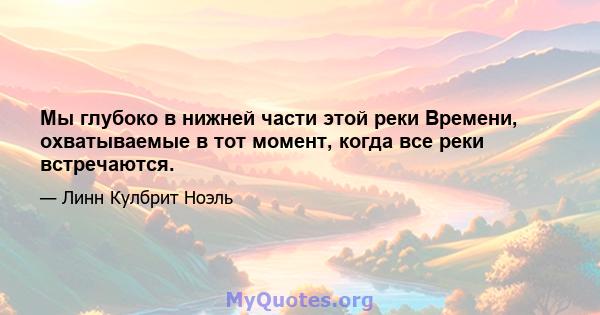 Мы глубоко в нижней части этой реки Времени, охватываемые в тот момент, когда все реки встречаются.