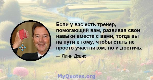 Если у вас есть тренер, помогающий вам, развивая свои навыки вместе с вами, тогда вы на пути к тому, чтобы стать не просто участником, но и достичь.