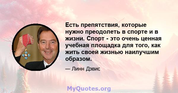 Есть препятствия, которые нужно преодолеть в спорте и в жизни. Спорт - это очень ценная учебная площадка для того, как жить своей жизнью наилучшим образом.