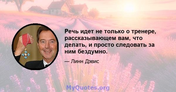 Речь идет не только о тренере, рассказывающем вам, что делать, и просто следовать за ним бездумно.