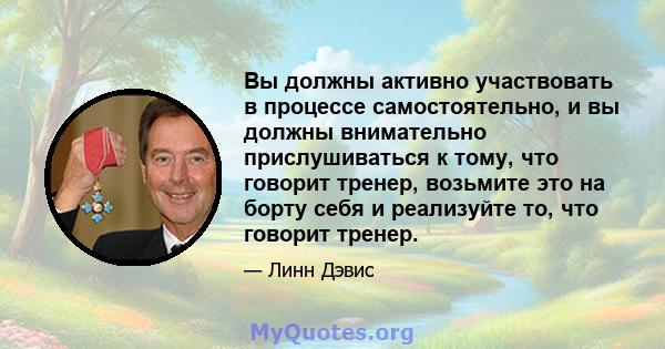 Вы должны активно участвовать в процессе самостоятельно, и вы должны внимательно прислушиваться к тому, что говорит тренер, возьмите это на борту себя и реализуйте то, что говорит тренер.