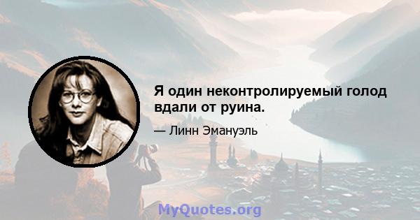 Я один неконтролируемый голод вдали от руина.